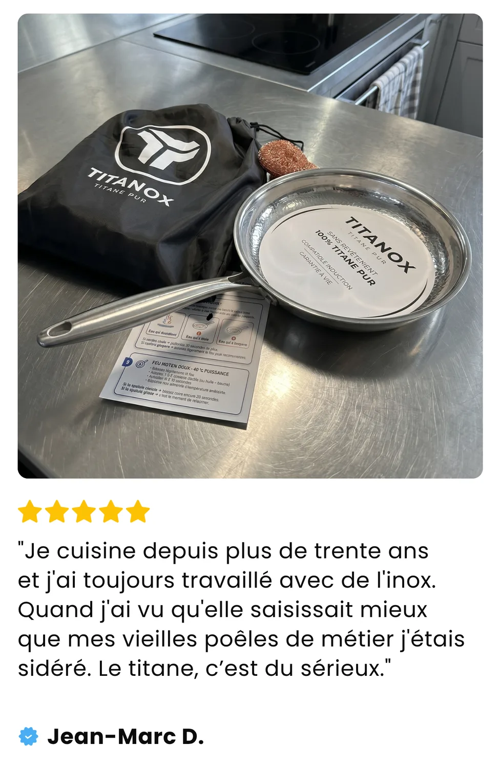Avis de Jean-Marc D. : Je cuisine depuis plus de trente ans et j'ai toujours travaillé avec de l'inox. Quand j'ai vu qu'elle saisissait mieux que mes vieilles poêles de métier j'étais sidéré. Le titane, c'est du sérieux.