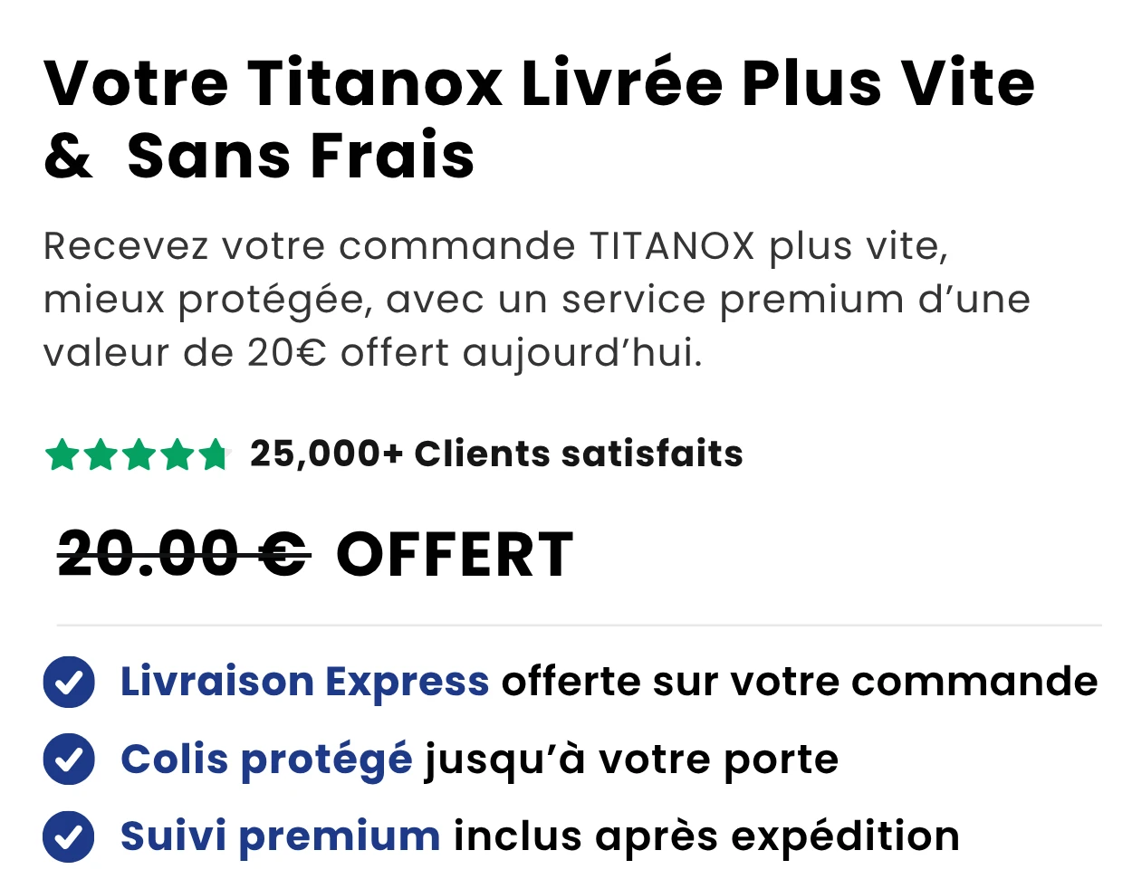 Livraison Premium Offerte — Recevez votre commande TITANOX plus vite, mieux protégée, avec un service premium d'une valeur de 20 € offert aujourd'hui.